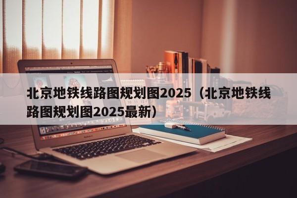 北京地铁线路图规划图2025（北京地铁线路图规划图2025最新）