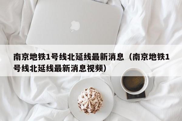 南京地铁1号线北延线最新消息（南京地铁1号线北延线最新消息视频）