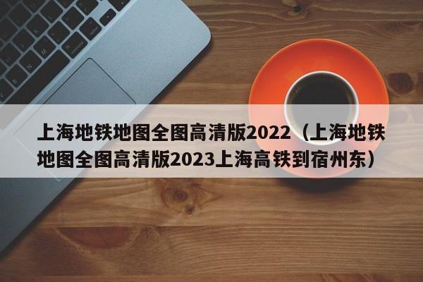 上海地铁地图全图高清版2022（上海地铁地图全图高清版2023上海高铁到宿州东）