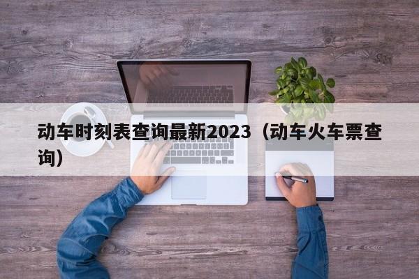 动车时刻表查询最新2023（动车火车票查询）