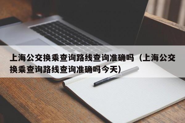 上海公交换乘查询路线查询准确吗（上海公交换乘查询路线查询准确吗今天）