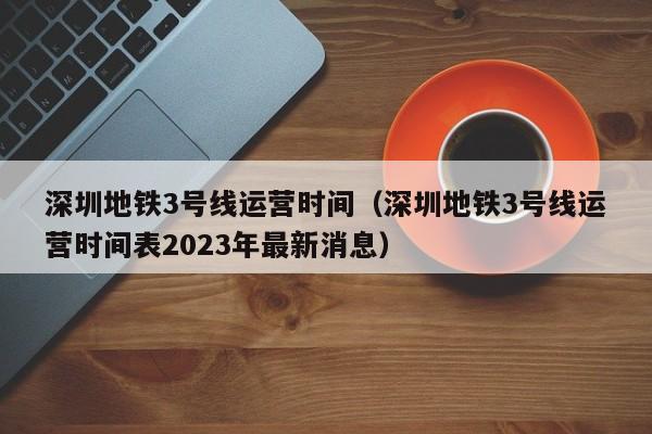 深圳地铁3号线运营时间（深圳地铁3号线运营时间表2023年最新消息）