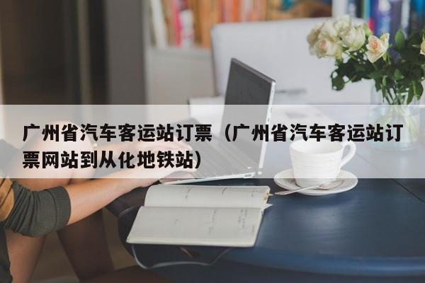 广州省汽车客运站订票（广州省汽车客运站订票网站到从化地铁站）