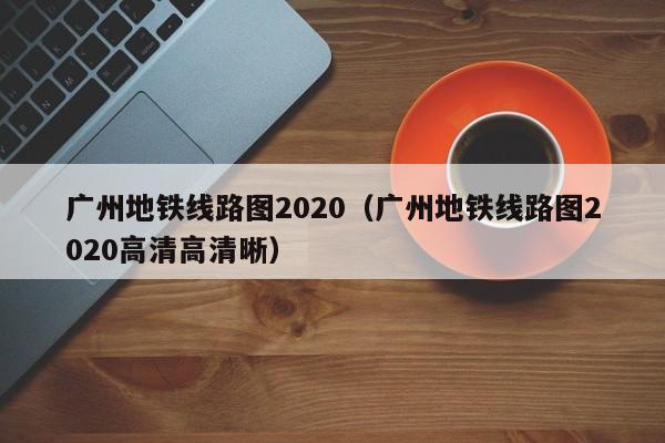 广州地铁线路图2020（广州地铁线路图2020高清高清晰）