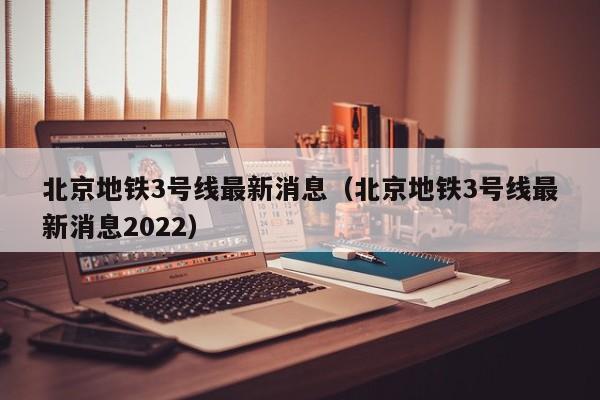 北京地铁3号线最新消息（北京地铁3号线最新消息2022）