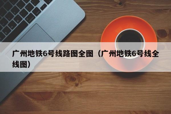 广州地铁6号线路图全图（广州地铁6号线全线图）