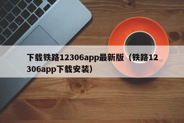 下载铁路12306app最新版（铁路12306app下载安装）