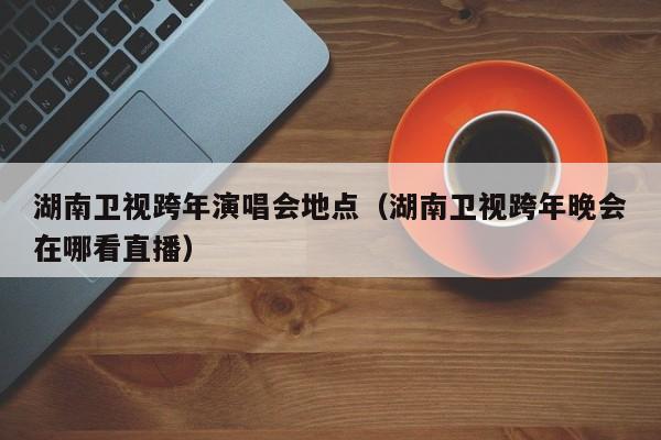 湖南卫视跨年演唱会地点（湖南卫视跨年晚会在哪看直播）