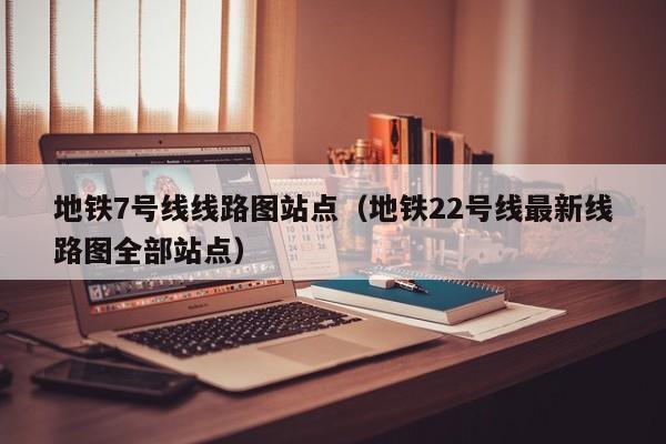 地铁7号线线路图站点（地铁22号线最新线路图全部站点）