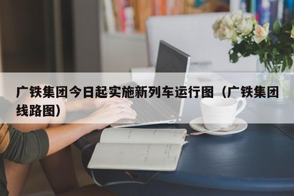 广铁集团今日起实施新列车运行图（广铁集团线路图）