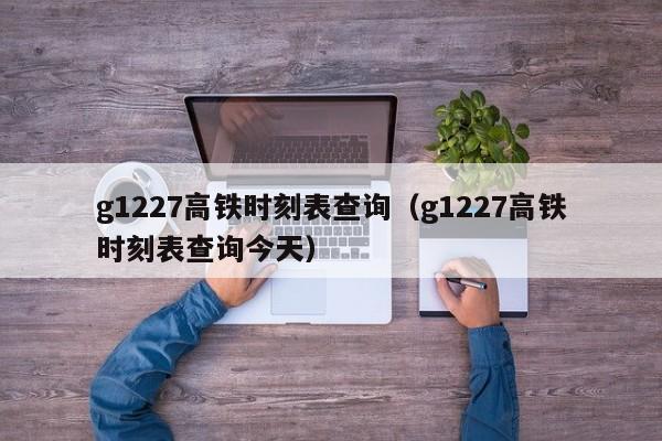 g1227高铁时刻表查询（g1227高铁时刻表查询今天）