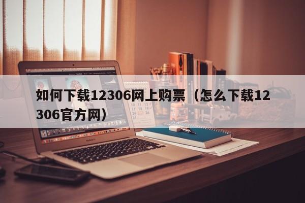 如何下载12306网上购票（怎么下载12306官方网）