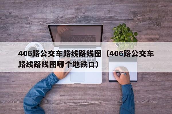 406路公交车路线路线图（406路公交车路线路线图哪个地铁口）