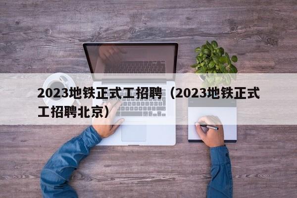 2023地铁正式工招聘（2023地铁正式工招聘北京）