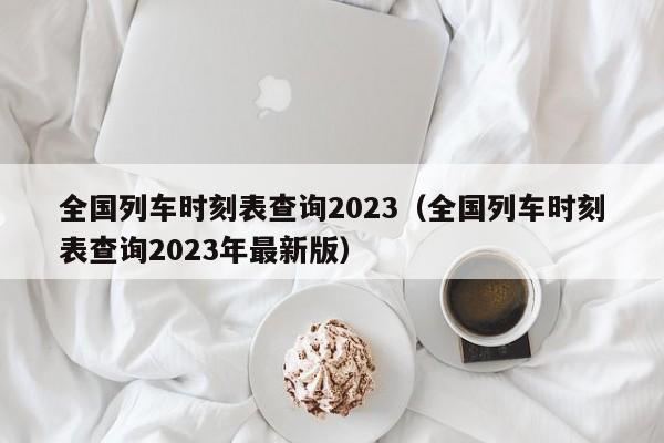 全国列车时刻表查询2023（全国列车时刻表查询2023年最新版）