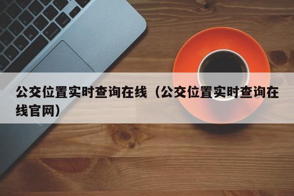 公交位置实时查询在线（公交位置实时查询在线官网）