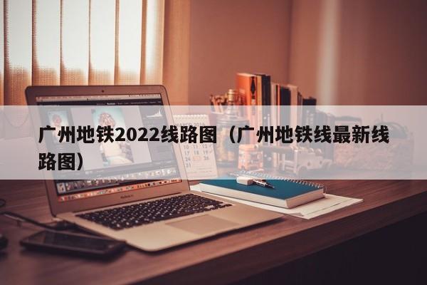 广州地铁2022线路图（广州地铁线最新线路图）