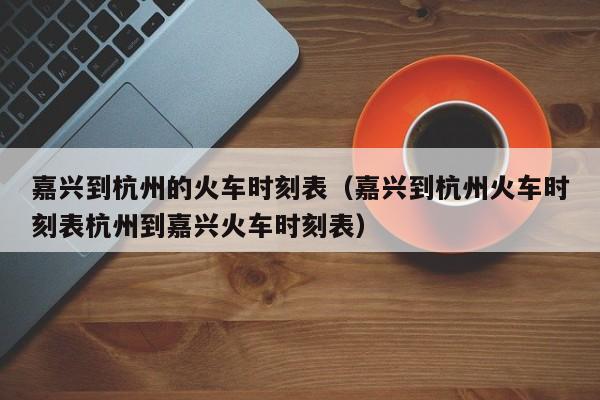 嘉兴到杭州的火车时刻表（嘉兴到杭州火车时刻表杭州到嘉兴火车时刻表）