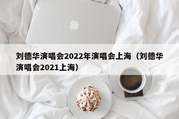 刘德华演唱会2022年演唱会上海（刘德华演唱会2021上海）