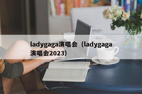 ladygaga演唱会（ladygaga演唱会2023）