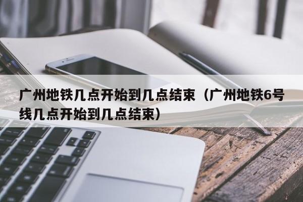 广州地铁几点开始到几点结束（广州地铁6号线几点开始到几点结束）