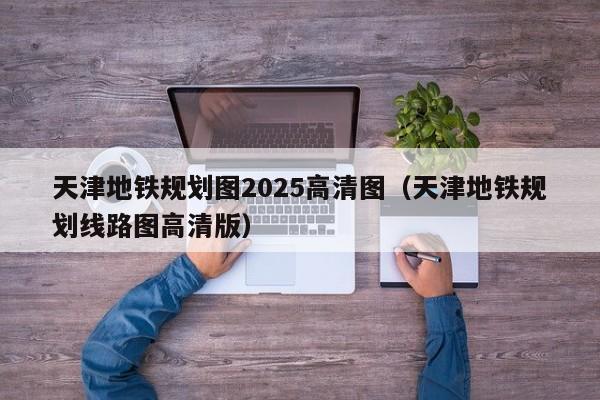 天津地铁规划图2025高清图（天津地铁规划线路图高清版）