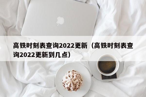 高铁时刻表查询2022更新（高铁时刻表查询2022更新到几点）