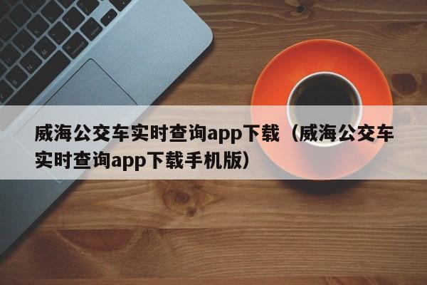 威海公交车实时查询app下载（威海公交车实时查询app下载手机版）