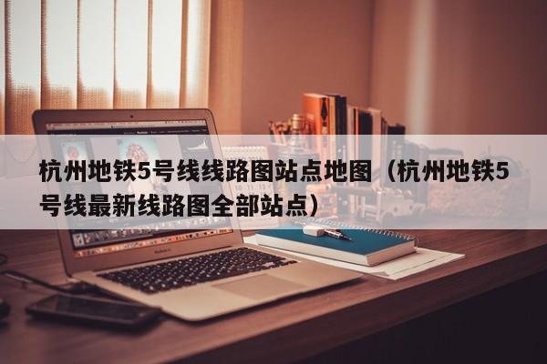 杭州地铁5号线线路图站点地图（杭州地铁5号线最新线路图全部站点）