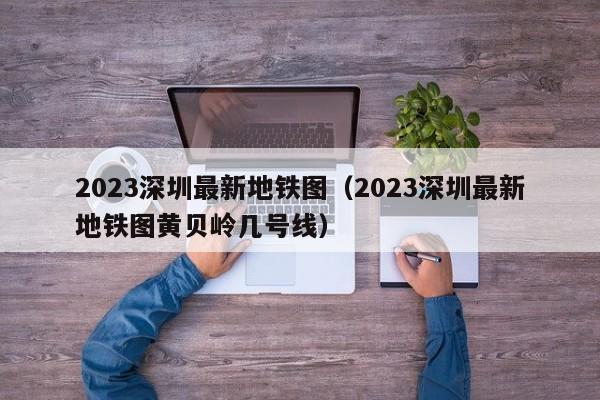 2023深圳最新地铁图（2023深圳最新地铁图黄贝岭几号线）