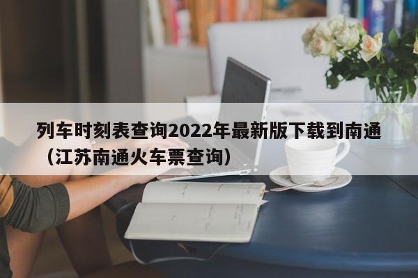 列车时刻表查询2022年最新版下载到南通（江苏南通火车票查询）