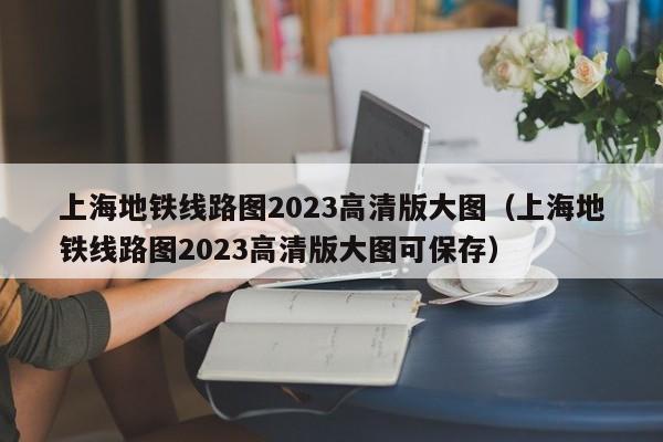 上海地铁线路图2023高清版大图（上海地铁线路图2023高清版大图可保存）