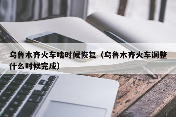 乌鲁木齐火车啥时候恢复（乌鲁木齐火车调整什么时候完成）