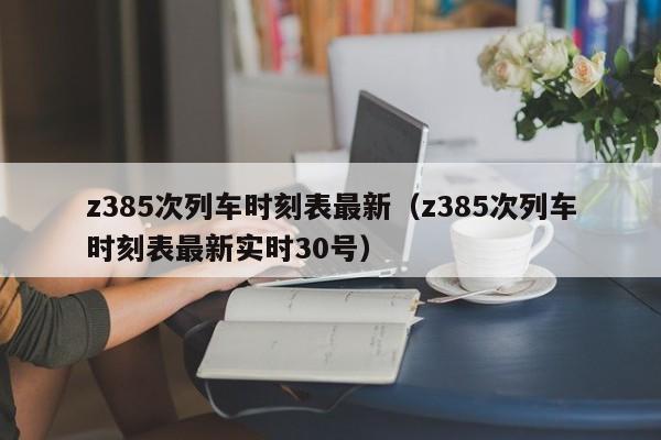 z385次列车时刻表最新（z385次列车时刻表最新实时30号）