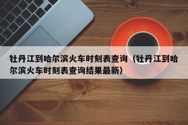 牡丹江到哈尔滨火车时刻表查询（牡丹江到哈尔滨火车时刻表查询结果最新）