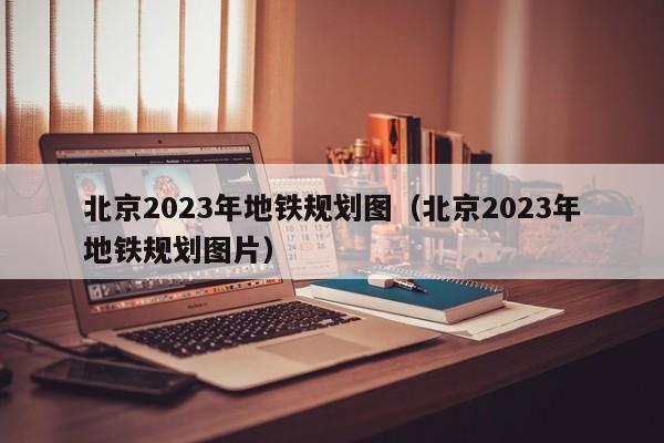 北京2023年地铁规划图（北京2023年地铁规划图片）