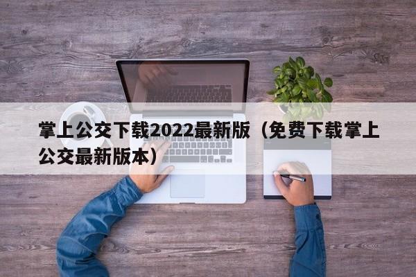 掌上公交下载2022最新版（免费下载掌上公交最新版本）