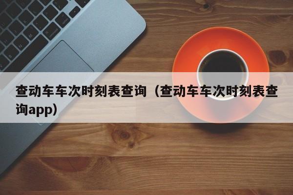 查动车车次时刻表查询（查动车车次时刻表查询app）