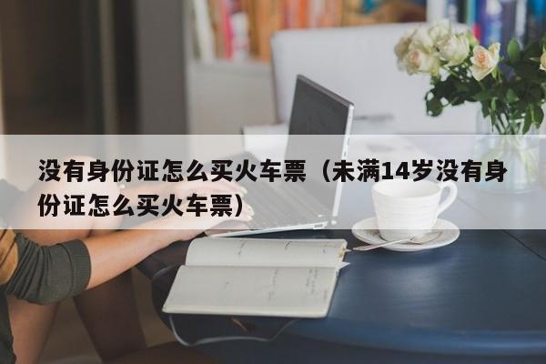 没有身份证怎么买火车票（未满14岁没有身份证怎么买火车票）