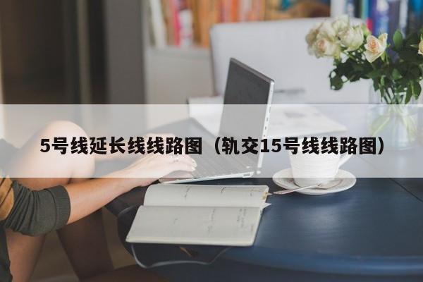 5号线延长线线路图（轨交15号线线路图）