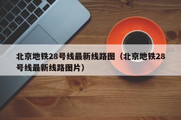 北京地铁28号线最新线路图（北京地铁28号线最新线路图片）