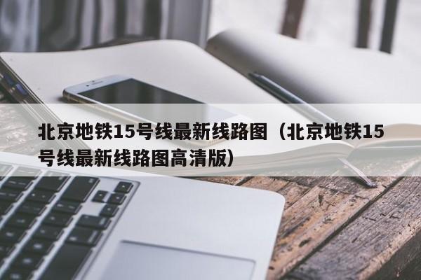 北京地铁15号线最新线路图（北京地铁15号线最新线路图高清版）