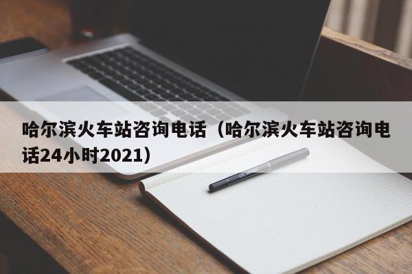 哈尔滨火车站咨询电话（哈尔滨火车站咨询电话24小时2021）