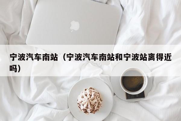 宁波汽车南站（宁波汽车南站和宁波站离得近吗）