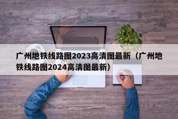 广州地铁线路图2023高清图最新（广州地铁线路图2024高清图最新）