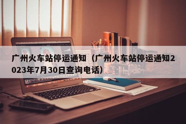 广州火车站停运通知（广州火车站停运通知2023年7月30日查询电话）