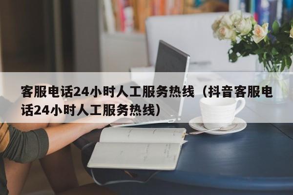 客服电话24小时人工服务热线（抖音客服电话24小时人工服务热线）