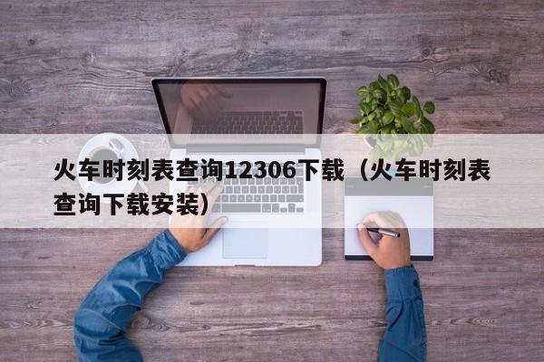 火车时刻表查询12306下载（火车时刻表查询下载安装）