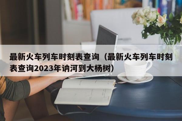 最新火车列车时刻表查询（最新火车列车时刻表查询2023年讷河到大杨树）