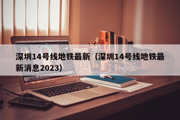 深圳14号线地铁最新（深圳14号线地铁最新消息2023）